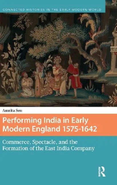 Performing India in Early Modern England 1575-1642: Commerce, Spectacle, and the Formation of the East India Company by Amrita Sen