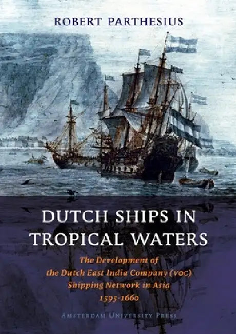 Dutch Ships in Tropical Waters: The Development of the Dutch East India Company (VOC) Shipping Network in Asia 1595-1660 by Robert Parthesius