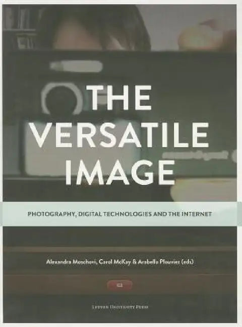 The Versatile Image: Photography, Digital Technologies and the Internet by Alexandra Moschovi, Carol McKay, Arabella Plouviez