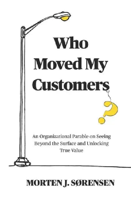 Who Moved My Customers?: An Organisational Parable on Seeing Beyond the Surface and Unlocking True Value by Morten J. Sørensen