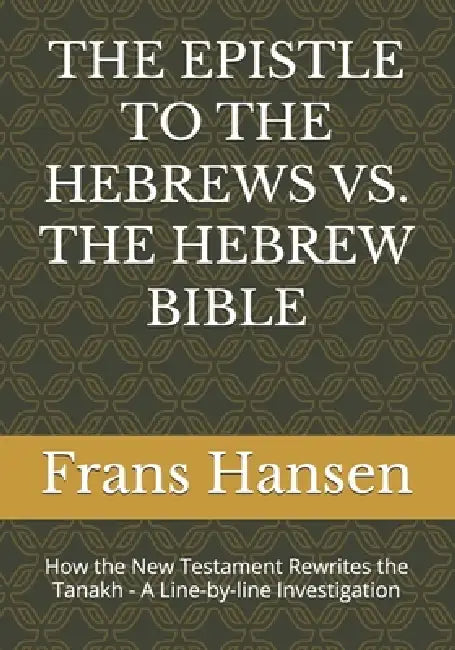 The Epistle to the Hebrews vs. the Hebrew Bible: How the New Testament Rewrites the Tanakh - A Line-by-line Investigation by Frans Hansen