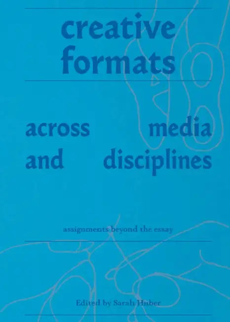 Creative Formats Across Media and Disciplines: Assignments Beyond the Essay by Sarah Huber, Jennifer Bay, Sherylyn Briller