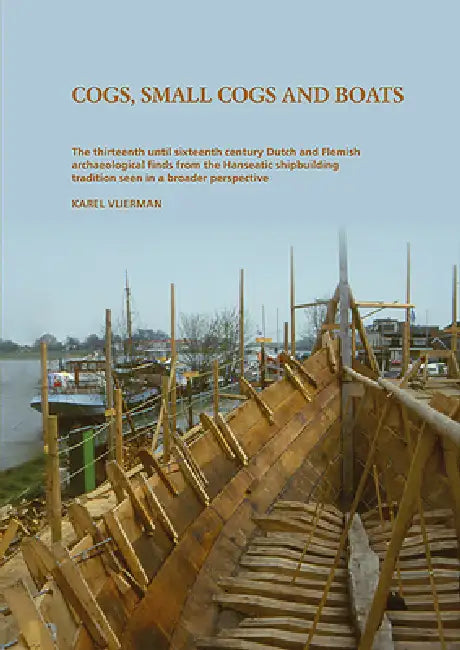 Cogs, Small Cogs, and Boats: The Thirteenth Until Sixteenth Century Dutch and Flemish Archaeological Finds from the Hanseatic Shipbuilding Tradition i by Karel Vlierman