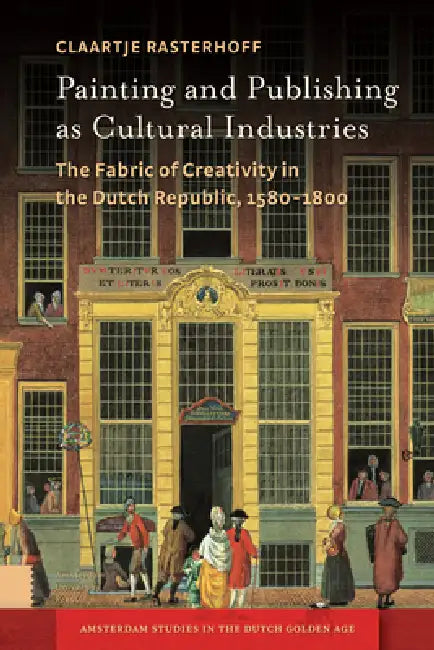 Painting and Publishing as Cultural Industries: The Fabric of Creativity in the Dutch Republic, 1580-1800 by Claartje Rasterhoff