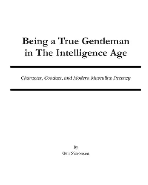 Being a True Gentleman in The Intelligence Age: Character, Conduct, and Modern Masculine Decency by Geir Simonsen