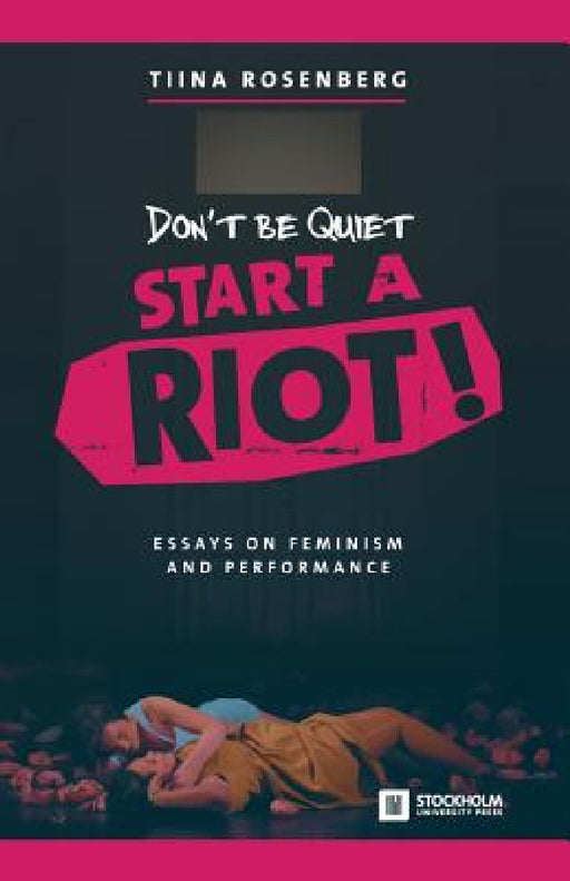 Don't Be Quiet, Start a Riot! Essays on Feminism and Performance by Tiina Rosenberg