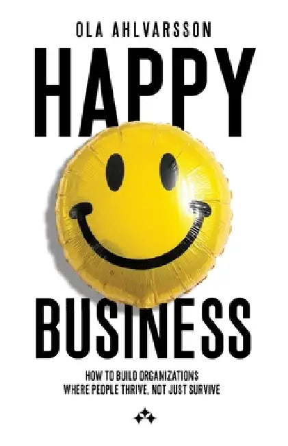 Happy Business - How to Build Organizations Where People Thrive, Not Just Survive by Ola Ahlvarsson