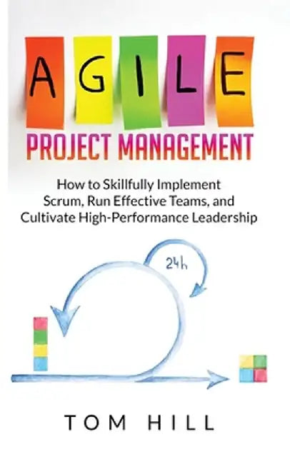 Agile Project Management: How to Skillfully Implement Scrum, Run Effective Teams, and Cultivate High-Performance Leadership by Tom Hill