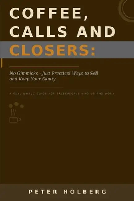 Coffee, Calls and Closers: No Gimmicks - Just Practical Ways to Sell and Keep Your Sanity by Peter Holberg