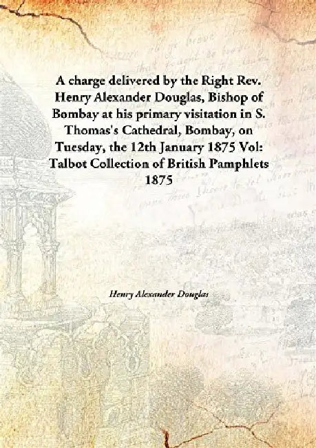 A Charge Delivered By The Right Rev. Henry Alexander Douglas, Bishop of Bombay At His Primary Visitation In S. Thomas'S Cathedral, Bombay, on Tuesday, The 12Th January 1875 by Henry Alexander Douglas