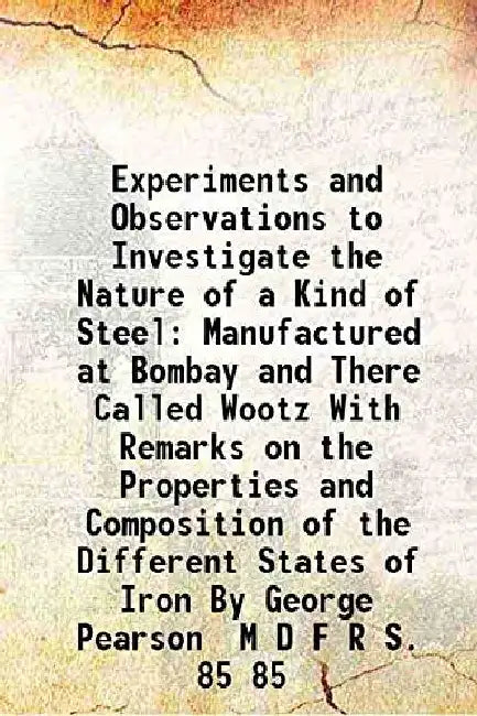 Experiments and Observations To Investigate The Nature of A Kind of Steel Manufactured At Bombay and There Called Wootz With Remarks on The Properties and Composition of The Different States of Iron By George Pearson M D F R S. by George Pearson