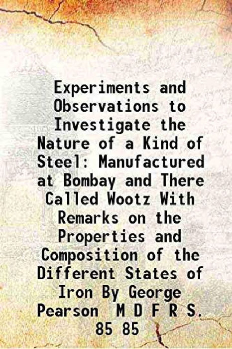 Experiments and Observations To Investigate The Nature of A Kind of Steel Manufactured At Bombay and There Called Wootz With Remarks on The Properties and Composition of The Different States of Iron By George Pearson M D F R S. by George Pearson