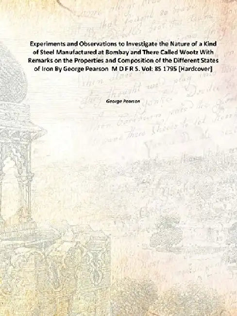 Experiments and Observations To Investigate The Nature of A Kind of Steel Manufactured At Bombay and There Called Wootz With Remarks on The Properties and Composition of The Different States of Iron By George Pearson M D F R S. by George Pearson