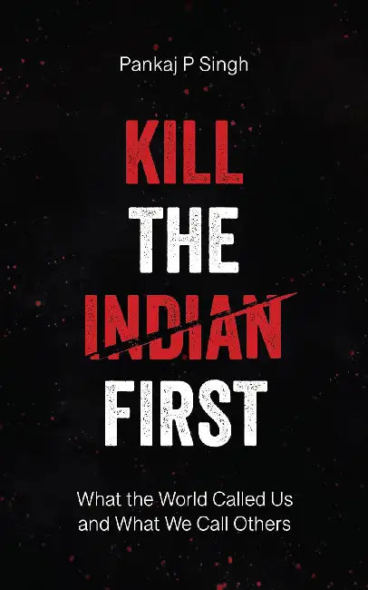 Kill The Indian First What The World Called Us And What We Call Others by Pankaj P Singh
