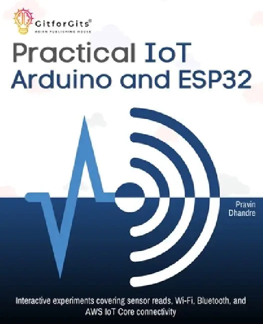 Practical IoT using Arduino and ESP32: Interactive experiments covering sensor reads, Wi-Fi, Bluetooth, and AWS IoT Core connectivity by Pravin Dhandre