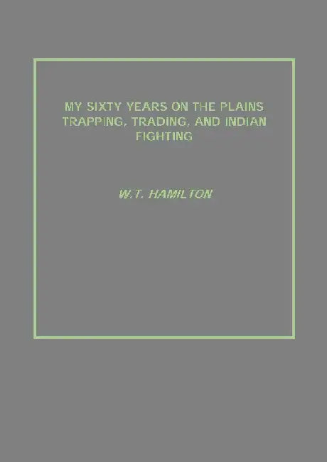 My Sixty Years on The Plains Trapping, Trading, and Indian Fighting by W.T. Hamilton