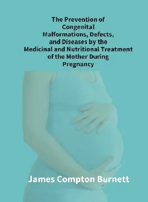 The Prevention of Congenital Malformations, Defects, and Diseases By The Medicinal and Nutritional Treatment of The Mother During Pregnancy by James Compton BurnettÂ 