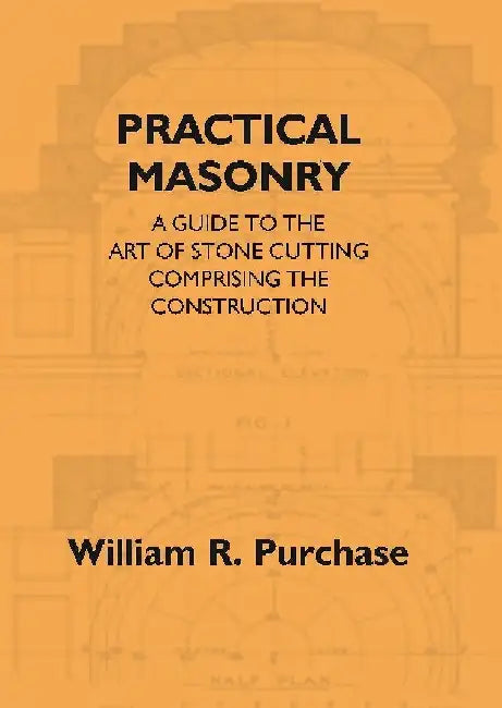 Practical Masonry: A Guide To The Art of Stone Cutting Comprising The Construction and Working of Stairs, Circular Work, Arches, Niches, Domes, Pendentives, Vaults, Tracery Windows, Etcâ€¦.. by William R. Purchase