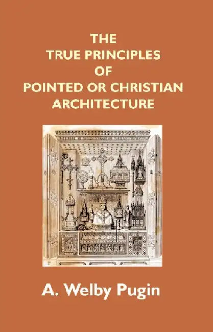 The True Principles of Pointed Or Christian Architecture: Set Forth In Two Lectures Delivered At St. Marie'S, Oscott by A. Welby Pugin