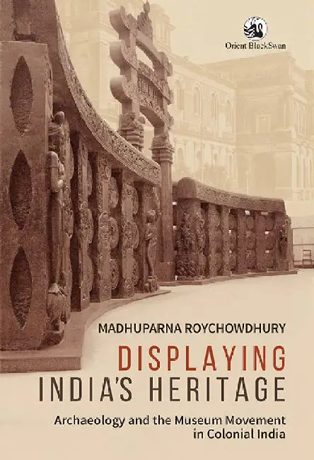 Displaying India's Heritage: Archaeology and the Museum Movement in Colonial India by Madhuparna Roychowdhury