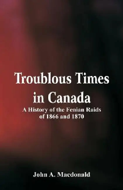 Troublous Times in Canada A History of the Fenian Raids of 1866 and 1870 by John A. MacDonald