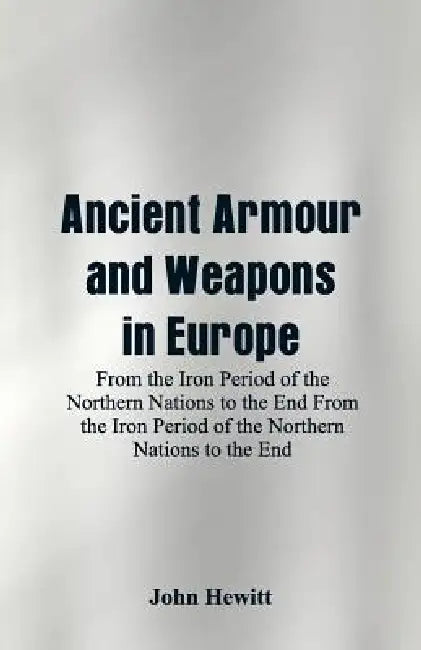 Ancient Armour and Weapons in Europe: From the Iron Period of the Northern Nations to the End From the Iron Period of the Northern Nations to the End by John Hewitt
