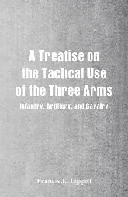 A Treatise on the Tactical Use of the Three Arms: Infantry, Artillery, and Cavalry by Francis J. Lippitt