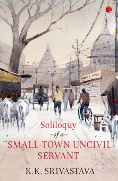 Soliloquy Of A Small - Town Uncivil Servant by K K Srivastava
