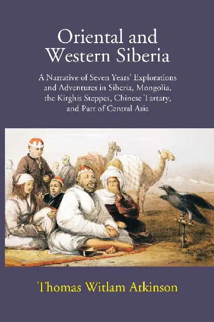 Oriental and Western Siberia: A Narrative of Seven Years Explorations and Adventures In Siberia, Mongolia, The Kirghis Steppes, Chinese Tartary, and Part of Central Asia by Thomas Witlam Atkinson