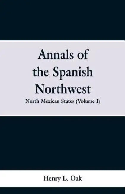 Annals of the Spanish Northwest: North Mexican States (Volume I) by Henry L. Oak