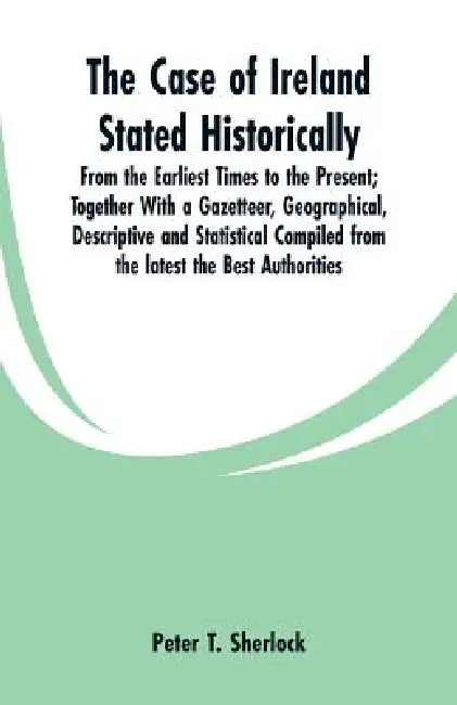 The Case of Ireland Stated Historically: From the Earliest Times to the Present; Together With a Gazetteer, Geographical, Descriptive and Statistical by Peter T. Sherlock