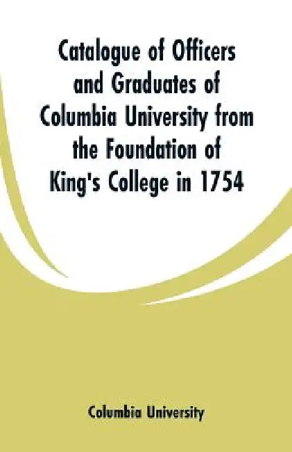 Catalogue of Officers and Graduates of Columbia University from the Foundation of King's College in 1754 by Columbia University