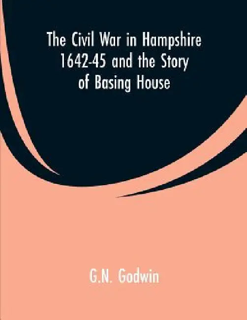 The Civil War in Hampshire 1642-45 and the Story of Basing House by G. N. Godwin