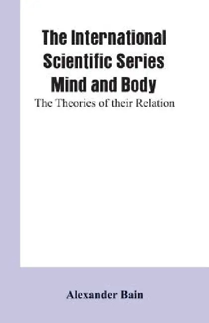 The International Scientific Series Mind And Body: The Theories Of Their Relation. by Alexander Bain