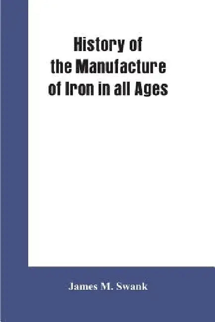History of the manufacture of iron in all ages, and particularly in the United States from colonial times to 1891: also a short history of early coal by James M. Swank