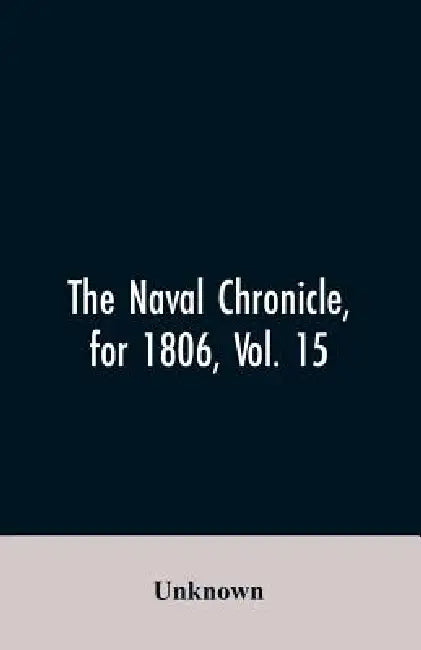 The Naval Chronicle, for 1806, Vol. 15: From January to June containing a general and biographical history of the royal navy of the United kingdom wit by Unknown
