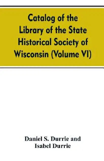 Catalog of the Library of the State historical society of Wisconsin (Volume VI) by Daniel S Durrie and Isabel Durrie