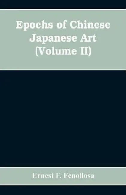 Epochs of Chinese Japanese Art: An Outline History of East Asiatic Design (Volume II) by Ernest F. Fenollosa