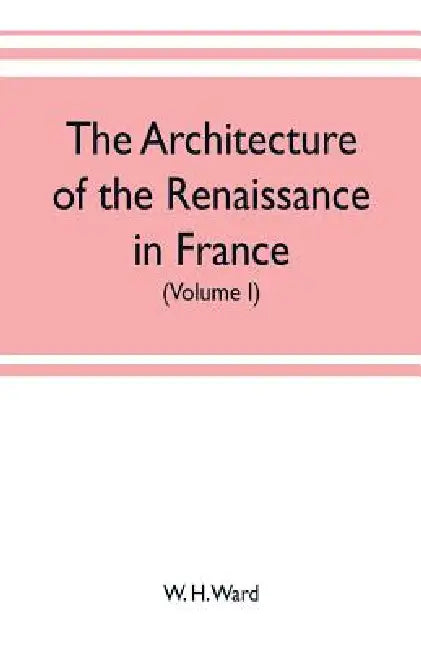 The architecture of the renaissance in France, a history of the evolution of the arts of building, decoration and garden design under classical influe by W. H. Ward