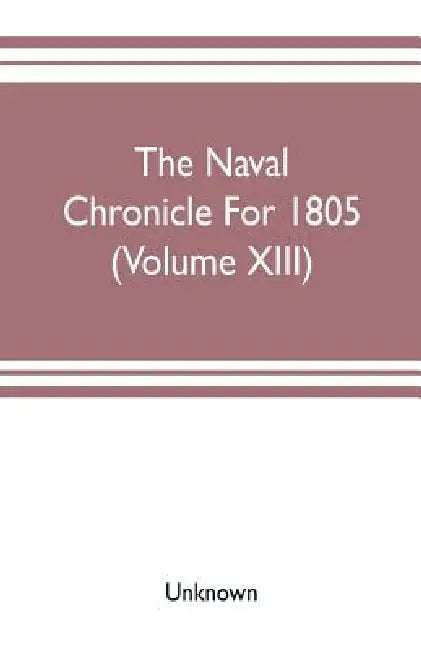 The Naval chronicle For 1805 (Volume XIII): containing a general and biographical history of the royal navy of the United kingdom with a variety of or by Unknown