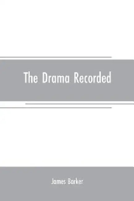 The drama recorded: or, Barker's list of plays, alphabetically arranged, exhibiting at one view, the title, size, date, and author, with t by James Barker