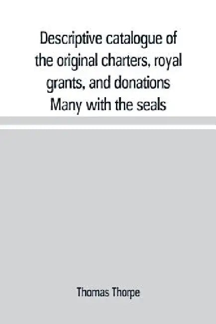 Descriptive catalogue of the original charters, royal grants, and donations Many with the seals, in fine preservation, monastic chartulary, official, by Thomas Thorpe