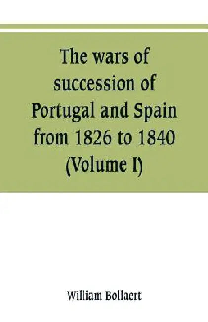 The wars of succession of Portugal and Spain, from 1826 to 1840: with résumé of the political history of Portugal and Spain to the present time (Volum by William Bollaert