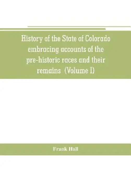 History of the State of Colorado, embracing accounts of the pre-historic races and their remains: the earliest Spanish, French and American exploratio by Frank Hall