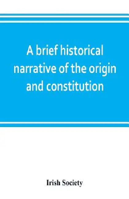 A brief historical narrative of the origin and constitution of "The society of the governor and assistants, London, of the new plantation in Ulster, w by Irish Society