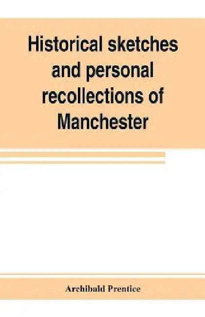Historical sketches and personal recollections of Manchester. Intended to illustrate the progress of public opinion from 1792 to 1832 by Archibald Prentice