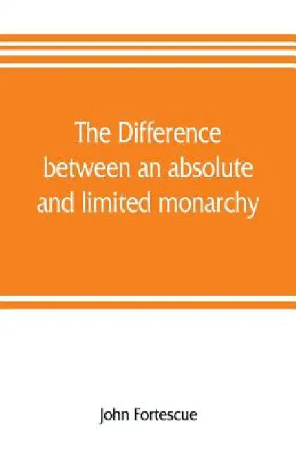 The difference between an absolute and limited monarchy; as it more particularly regards the English constitution by John Fortescue