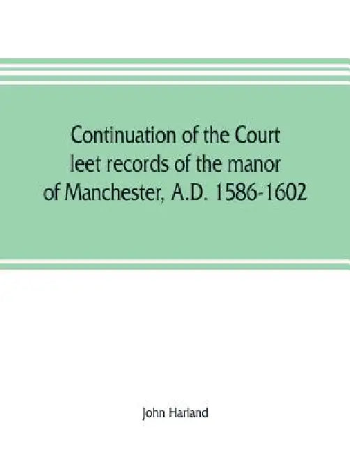 Continuation of the court leet records of the manor of Manchester, A.D. 1586-1602 by John Harland