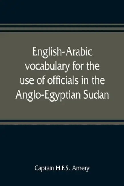 English-Arabic vocabulary for the use of officials in the Anglo-Egyptian Sudan. Comp. in the Intelligence department of the Egyptian army by Captain H. F. S. Amery