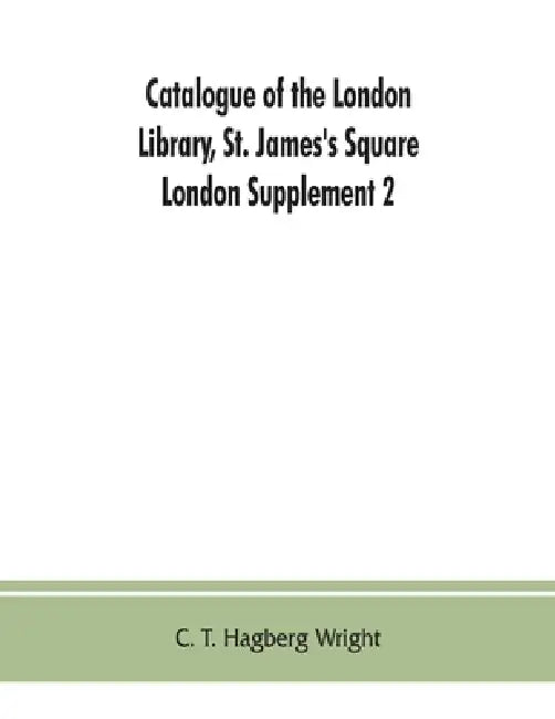 Catalogue of the London Library, St. James's Square, London: Supplement 2 (November 1, 1903, to December 30, 1904) by C. T. Hagberg Wright